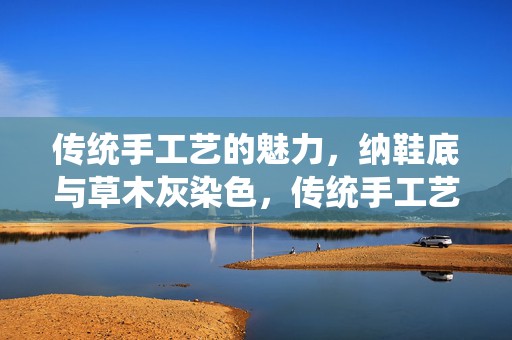 传统手工艺的魅力，纳鞋底与草木灰染色，传统手工艺的魅力，纳鞋底与草木灰染色技艺探索