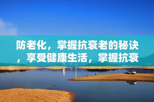 防老化，掌握抗衰老的秘诀，享受健康生活，掌握抗衰老秘诀，享受防老化健康生活