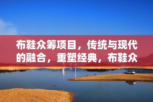 布鞋众筹项目，传统与现代的融合，重塑经典，布鞋众筹，传统与现代融合重塑经典布鞋风尚