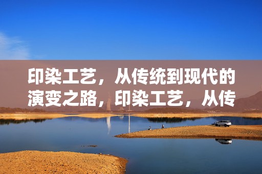 印染工艺，从传统到现代的演变之路，印染工艺，从传统到现代的演变之旅