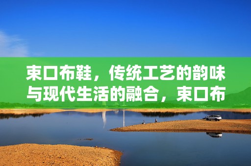 束口布鞋，传统工艺的韵味与现代生活的融合，束口布鞋，传统工艺韵味与现代生活的完美融合