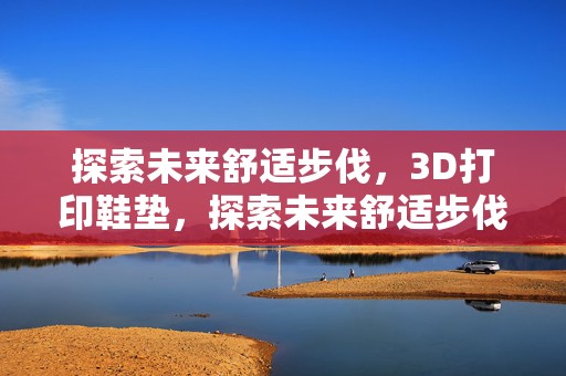 探索未来舒适步伐，3D打印鞋垫，探索未来舒适步伐，个性化3D打印鞋垫引领时尚潮流