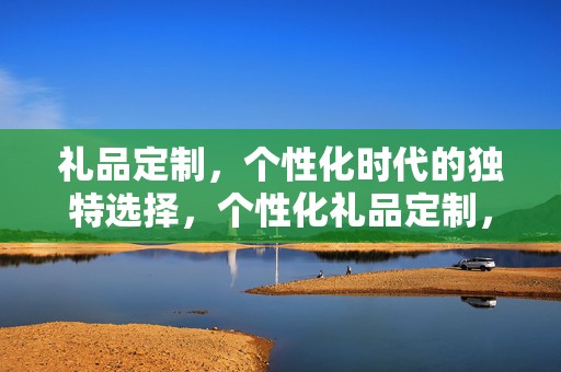 礼品定制，个性化时代的独特选择，个性化礼品定制，独特之选，彰显时代特色