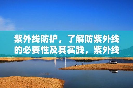 紫外线防护，了解防紫外线的必要性及其实践，紫外线防护知识，了解防紫外线的必要性并付诸实践