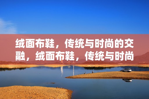 绒面布鞋，传统与时尚的交融，绒面布鞋，传统与时尚的完美交融
