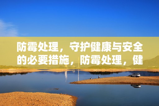 防霉处理，守护健康与安全的必要措施，防霉处理，健康安全的守护者