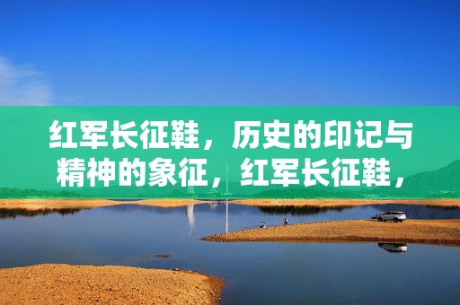 红军长征鞋，历史的印记与精神的象征，红军长征鞋，历史的印记与精神的象征