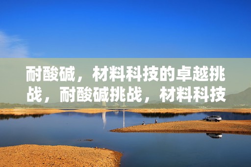 耐酸碱，材料科技的卓越挑战，耐酸碱挑战，材料科技的新突破