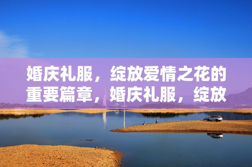 婚庆礼服，绽放爱情之花的重要篇章，婚庆礼服，绽放爱情魅力的关键篇章