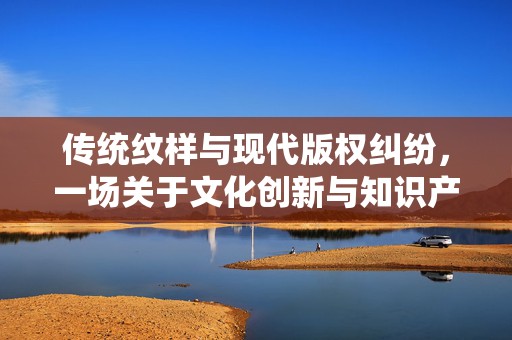 传统纹样与现代版权纠纷，一场关于文化创新与知识产权的探讨，传统纹样与现代版权纷争，文化创新与知识产权的探讨