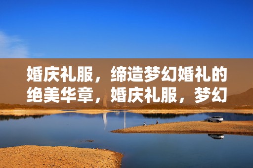 婚庆礼服，缔造梦幻婚礼的绝美华章，婚庆礼服，梦幻婚礼的绝美华章缔造者