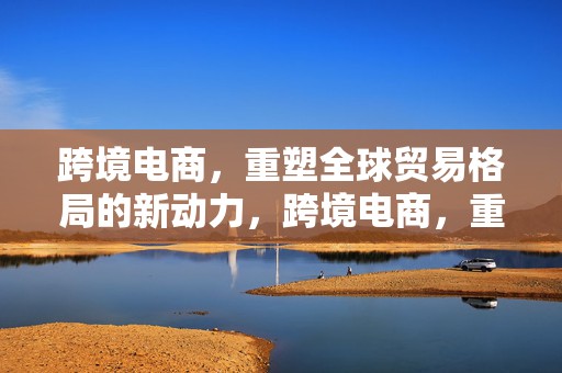 跨境电商，重塑全球贸易格局的新动力，跨境电商，重塑全球贸易格局的驱动力