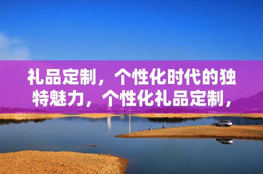 礼品定制，个性化时代的独特魅力，个性化礼品定制，展现独特魅力的时代选择