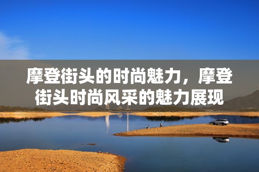 摩登街头的时尚魅力，摩登街头时尚风采的魅力展现