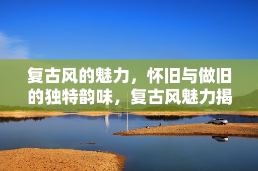 复古风的魅力，怀旧与做旧的独特韵味，复古风魅力揭秘，怀旧与做旧的独特韵味