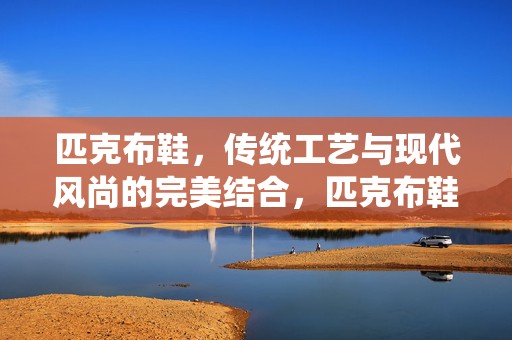 匹克布鞋，传统工艺与现代风尚的完美结合，匹克布鞋，传统工艺与现代风尚的交融杰作