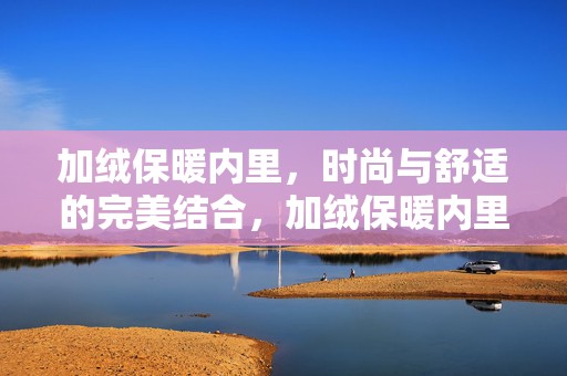 加绒保暖内里，时尚与舒适的完美结合，加绒保暖内里，时尚与舒适的完美融合