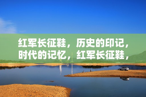 红军长征鞋，历史的印记，时代的记忆，红军长征鞋，历史的印记与时代记忆