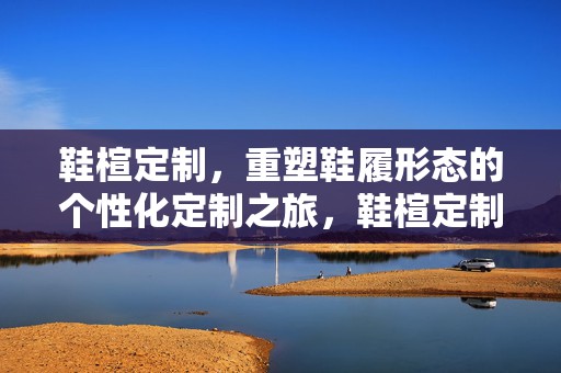鞋楦定制，重塑鞋履形态的个性化定制之旅，鞋楦定制，重塑鞋履形态的个性化定制之旅探索