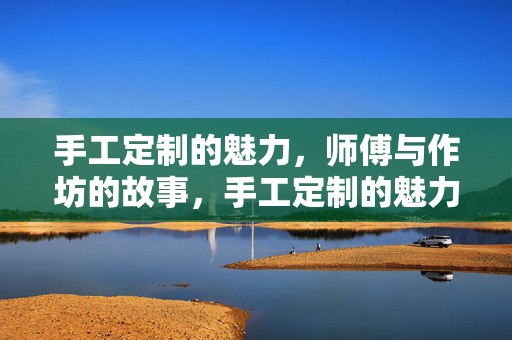 手工定制的魅力，师傅与作坊的故事，手工定制的魅力，师傅与作坊的传世故事