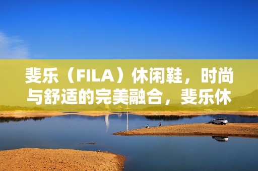 斐乐（FILA）休闲鞋，时尚与舒适的完美融合，斐乐休闲鞋，时尚舒适的无缝融合