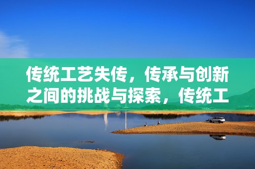 传统工艺失传，传承与创新之间的挑战与探索，传统工艺失传，传承与创新的挑战与探索之路