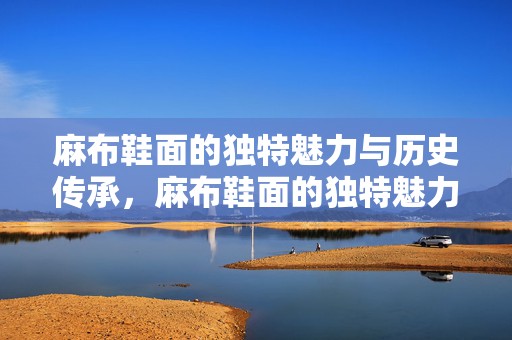 麻布鞋面的独特魅力与历史传承，麻布鞋面的独特魅力与历史传承探秘