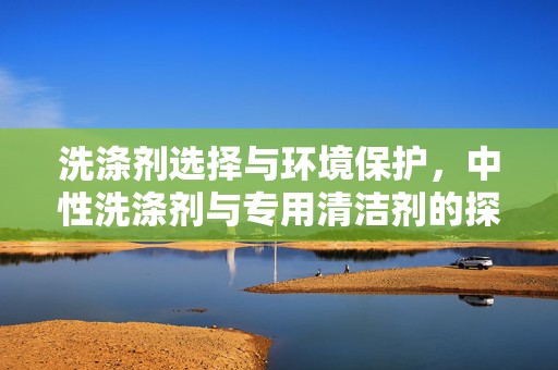 洗涤剂选择与环境保护，中性洗涤剂与专用清洁剂的探讨，洗涤剂选择与环保，中性洗涤剂与专用清洁剂的探讨