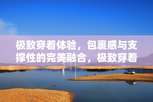 极致穿着体验，包裹感与支撑性的完美融合，极致穿着体验，包裹感与支撑性的完美融合之道