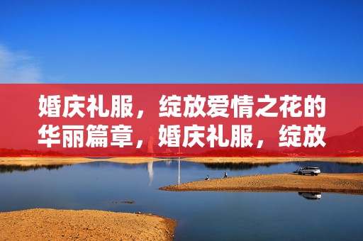 婚庆礼服，绽放爱情之花的华丽篇章，婚庆礼服，绽放爱情的华丽篇章