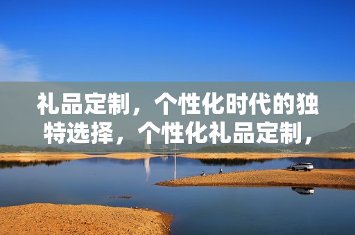 礼品定制，个性化时代的独特选择，个性化礼品定制，独特之选，彰显时代特色
