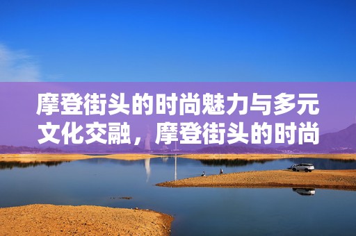 摩登街头的时尚魅力与多元文化交融，摩登街头的时尚魅力与多元文化交融的碰撞之美