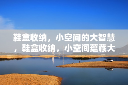 鞋盒收纳，小空间的大智慧，鞋盒收纳，小空间蕴藏大智慧收纳技巧