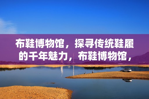 布鞋博物馆，探寻传统鞋履的千年魅力，布鞋博物馆，探寻千年传统鞋履的魅力之旅
