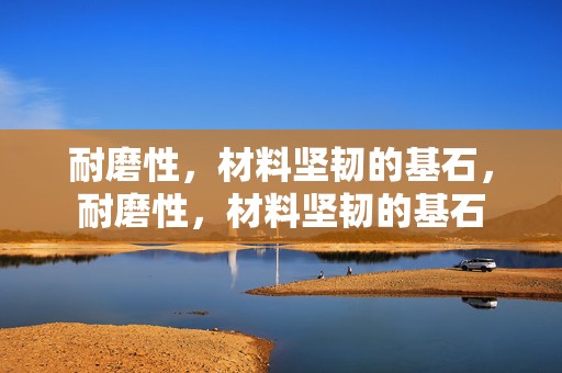 耐磨性，材料坚韧的基石，耐磨性，材料坚韧的基石