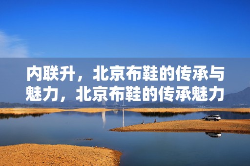 内联升，北京布鞋的传承与魅力，北京布鞋的传承魅力，内联升的坚守与创新
