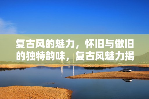 复古风的魅力，怀旧与做旧的独特韵味，复古风魅力揭秘，怀旧与做旧的独特韵味
