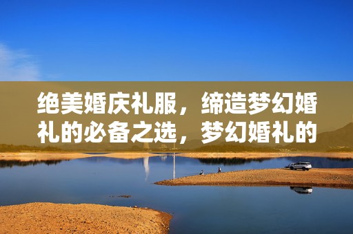 绝美婚庆礼服，缔造梦幻婚礼的必备之选，梦幻婚礼的必备之选，绝美婚庆礼服展风采
