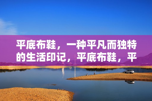 平底布鞋，一种平凡而独特的生活印记，平底布鞋，平凡中的独特生活印记