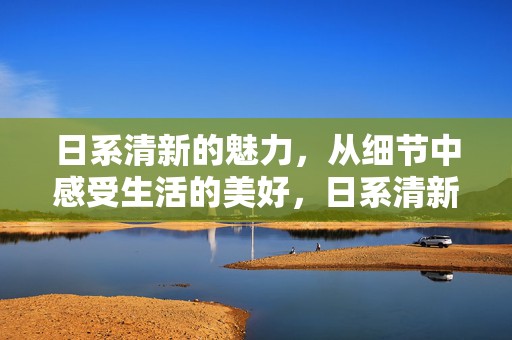 日系清新的魅力，从细节中感受生活的美好，日系清新魅力，细节中感受生活的美好温馨时刻