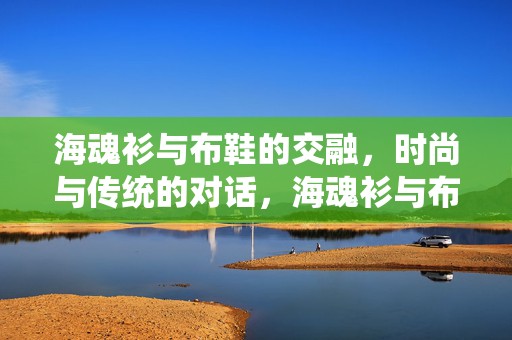 海魂衫与布鞋的交融，时尚与传统的对话，海魂衫与布鞋的交融，时尚与传统的对话潮流
