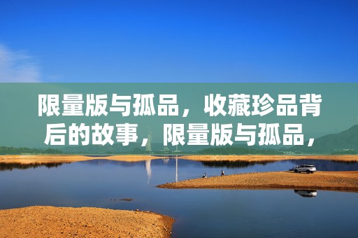 限量版与孤品，收藏珍品背后的故事，限量版与孤品，收藏珍品背后的传奇故事