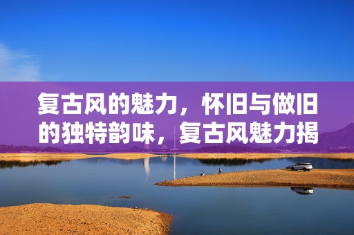 复古风的魅力，怀旧与做旧的独特韵味，复古风魅力揭秘，怀旧与做旧的独特韵味