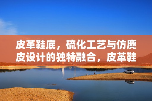 皮革鞋底，硫化工艺与仿麂皮设计的独特融合，皮革鞋底，硫化工艺与仿麂皮设计的创新融合