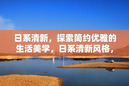 日系清新，探索简约优雅的生活美学，日系清新风格，探索简约优雅的生活美学之道
