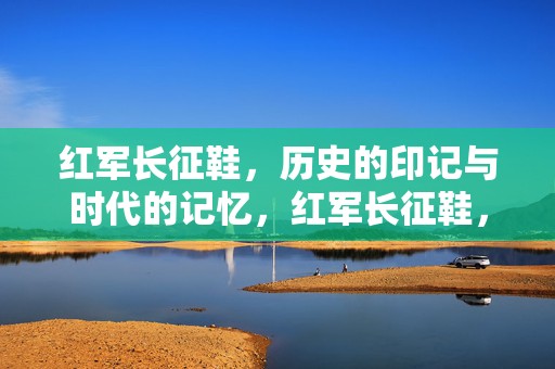红军长征鞋，历史的印记与时代的记忆，红军长征鞋，历史的印记与时代记忆