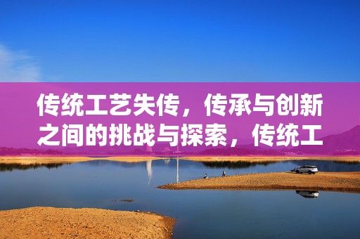 传统工艺失传，传承与创新之间的挑战与探索，传统工艺失传，传承与创新的挑战与探索之路