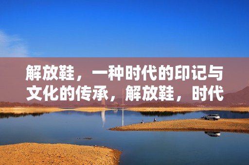解放鞋，一种时代的印记与文化的传承，解放鞋，时代印记与文化传承的交融展现