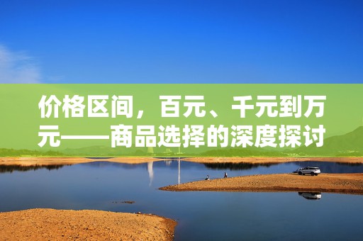 价格区间，百元、千元到万元——商品选择的深度探讨，商品选择的深度探讨，从百元到万元的价格区间分析