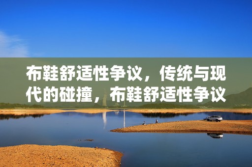 布鞋舒适性争议，传统与现代的碰撞，布鞋舒适性争议，传统工艺与现代时尚的碰撞